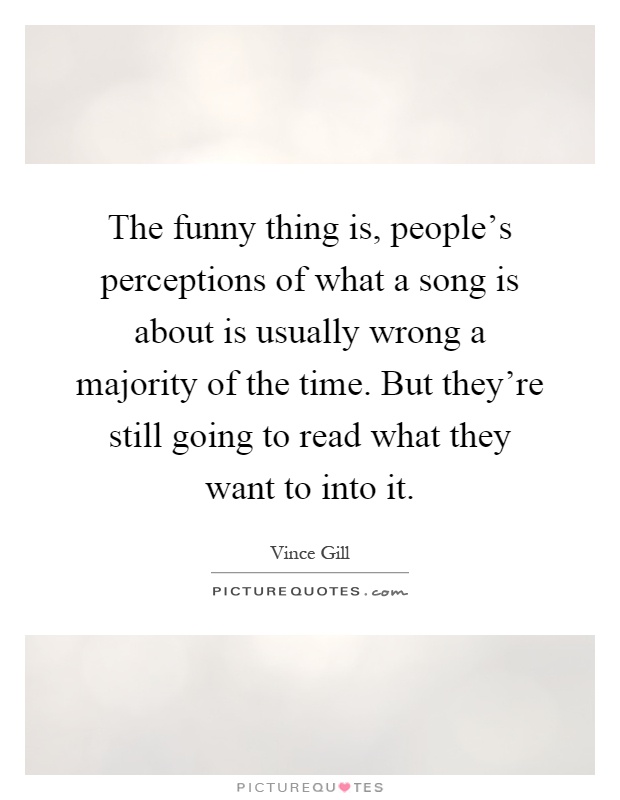 The funny thing is, people's perceptions of what a song is about is usually wrong a majority of the time. But they're still going to read what they want to into it Picture Quote #1
