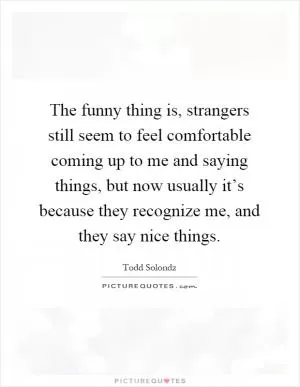 The funny thing is, strangers still seem to feel comfortable coming up to me and saying things, but now usually it’s because they recognize me, and they say nice things Picture Quote #1