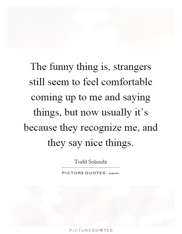 The funny thing is, strangers still seem to feel comfortable coming up to me and saying things, but now usually it's because they recognize me, and they say nice things Picture Quote #1