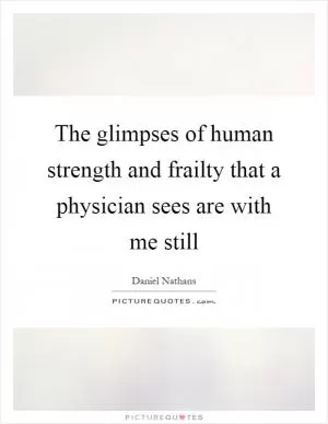The glimpses of human strength and frailty that a physician sees are with me still Picture Quote #1