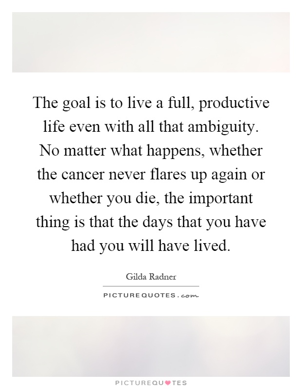 The goal is to live a full, productive life even with all that ambiguity. No matter what happens, whether the cancer never flares up again or whether you die, the important thing is that the days that you have had you will have lived Picture Quote #1