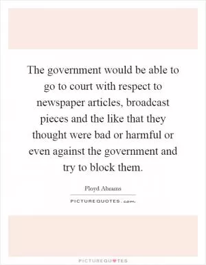 The government would be able to go to court with respect to newspaper articles, broadcast pieces and the like that they thought were bad or harmful or even against the government and try to block them Picture Quote #1