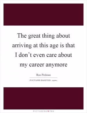 The great thing about arriving at this age is that I don’t even care about my career anymore Picture Quote #1