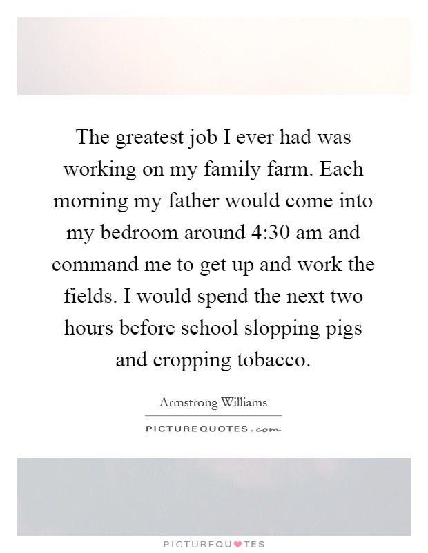 The greatest job I ever had was working on my family farm. Each morning my father would come into my bedroom around 4:30 am and command me to get up and work the fields. I would spend the next two hours before school slopping pigs and cropping tobacco Picture Quote #1