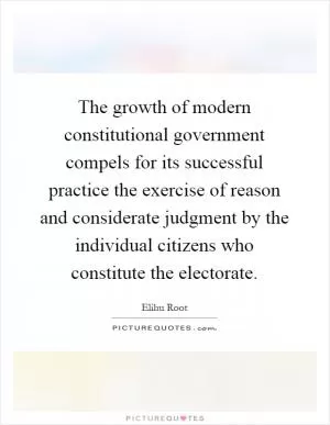 The growth of modern constitutional government compels for its successful practice the exercise of reason and considerate judgment by the individual citizens who constitute the electorate Picture Quote #1