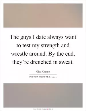 The guys I date always want to test my strength and wrestle around. By the end, they’re drenched in sweat Picture Quote #1