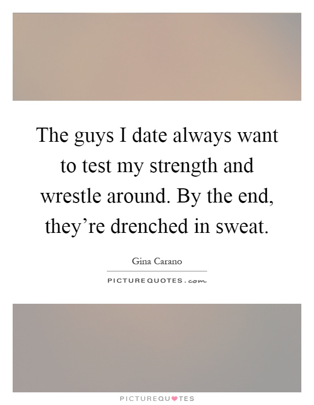 The guys I date always want to test my strength and wrestle around. By the end, they're drenched in sweat Picture Quote #1