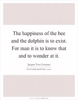 The happiness of the bee and the dolphin is to exist. For man it is to know that and to wonder at it Picture Quote #1