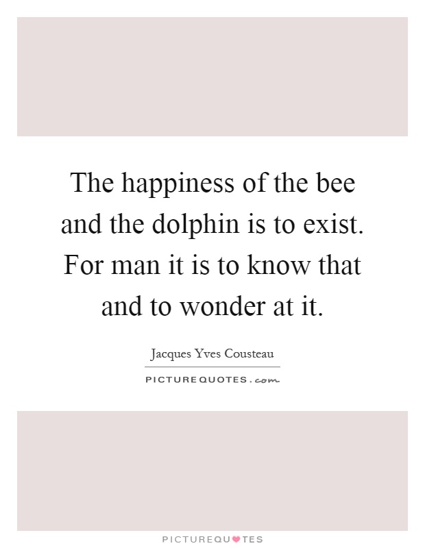 The happiness of the bee and the dolphin is to exist. For man it is to know that and to wonder at it Picture Quote #1