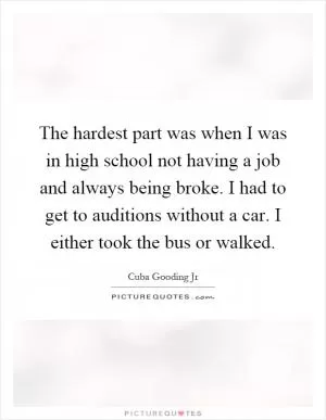 The hardest part was when I was in high school not having a job and always being broke. I had to get to auditions without a car. I either took the bus or walked Picture Quote #1