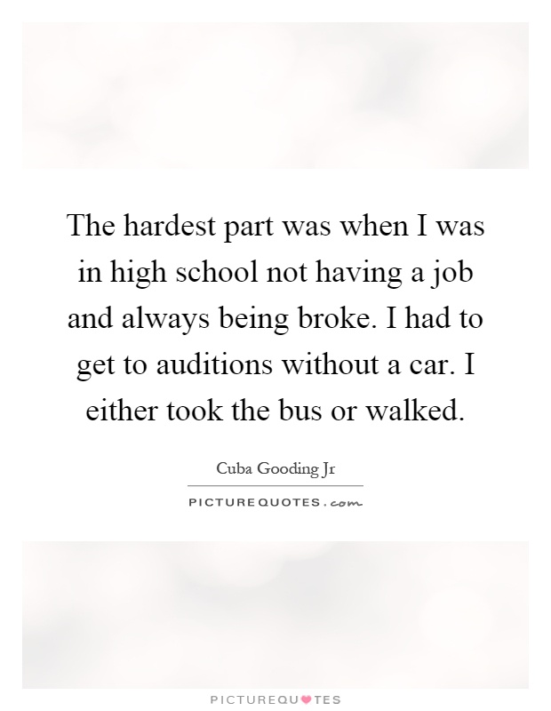 The hardest part was when I was in high school not having a job and always being broke. I had to get to auditions without a car. I either took the bus or walked Picture Quote #1
