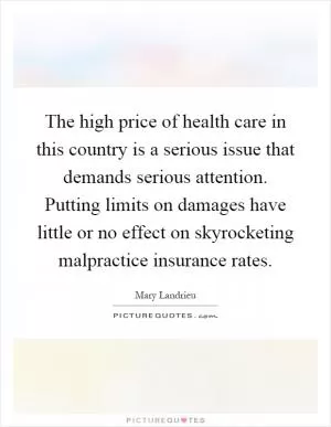 The high price of health care in this country is a serious issue that demands serious attention. Putting limits on damages have little or no effect on skyrocketing malpractice insurance rates Picture Quote #1