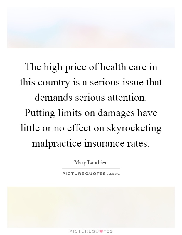 The high price of health care in this country is a serious issue that demands serious attention. Putting limits on damages have little or no effect on skyrocketing malpractice insurance rates Picture Quote #1
