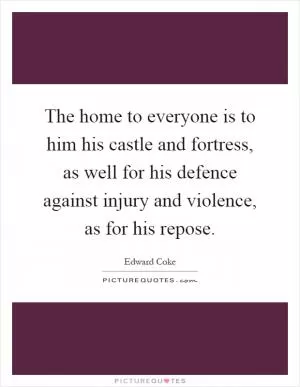 The home to everyone is to him his castle and fortress, as well for his defence against injury and violence, as for his repose Picture Quote #1