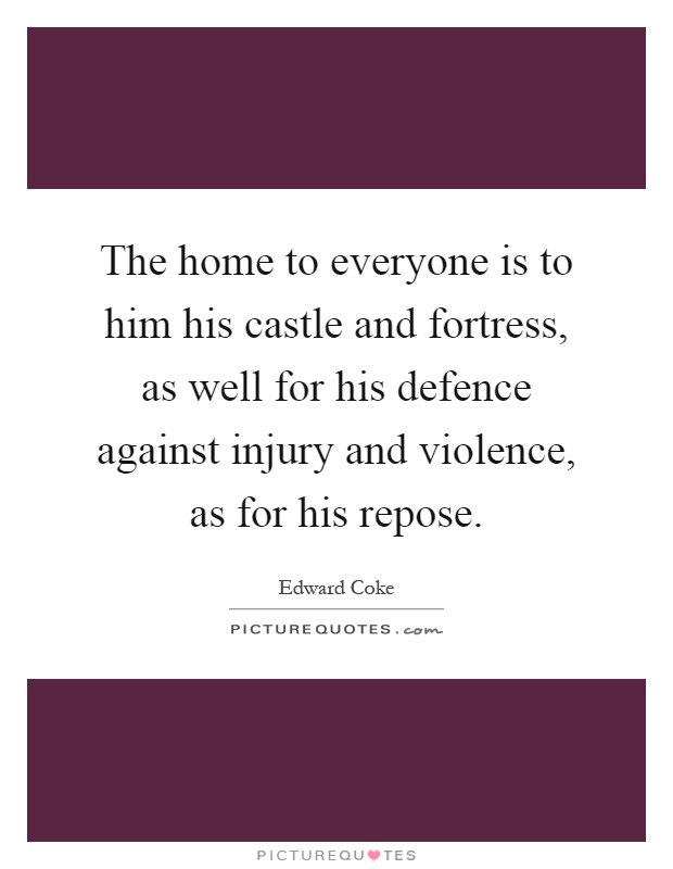 The home to everyone is to him his castle and fortress, as well for his defence against injury and violence, as for his repose Picture Quote #1