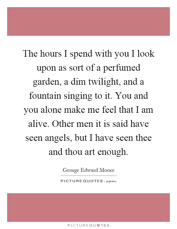 The hours I spend with you I look upon as sort of a perfumed garden, a dim twilight, and a fountain singing to it. You and you alone make me feel that I am alive. Other men it is said have seen angels, but I have seen thee and thou art enough Picture Quote #1