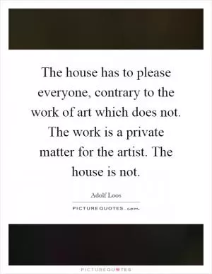 The house has to please everyone, contrary to the work of art which does not. The work is a private matter for the artist. The house is not Picture Quote #1