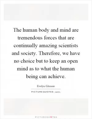 The human body and mind are tremendous forces that are continually amazing scientists and society. Therefore, we have no choice but to keep an open mind as to what the human being can achieve Picture Quote #1