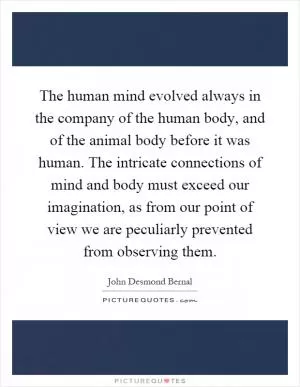 The human mind evolved always in the company of the human body, and of the animal body before it was human. The intricate connections of mind and body must exceed our imagination, as from our point of view we are peculiarly prevented from observing them Picture Quote #1