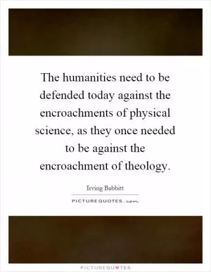 The humanities need to be defended today against the encroachments of physical science, as they once needed to be against the encroachment of theology Picture Quote #1