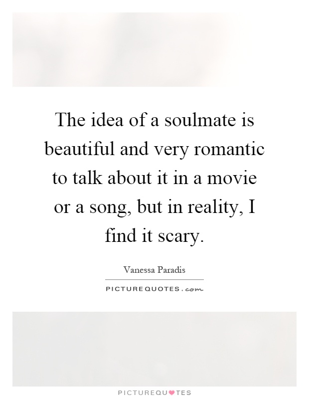 The idea of a soulmate is beautiful and very romantic to talk about it in a movie or a song, but in reality, I find it scary Picture Quote #1