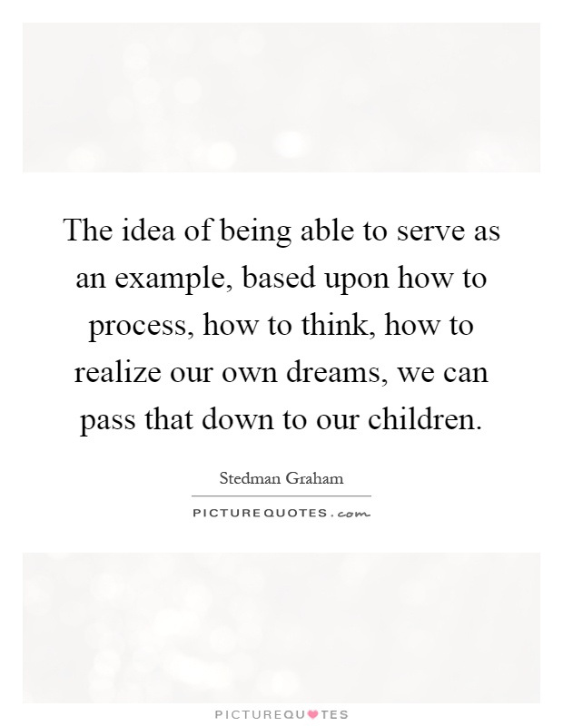 The idea of being able to serve as an example, based upon how to process, how to think, how to realize our own dreams, we can pass that down to our children Picture Quote #1
