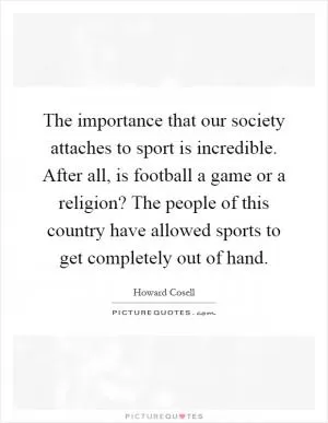 The importance that our society attaches to sport is incredible. After all, is football a game or a religion? The people of this country have allowed sports to get completely out of hand Picture Quote #1