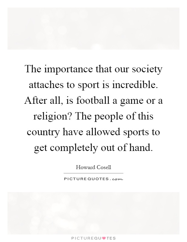 The importance that our society attaches to sport is incredible. After all, is football a game or a religion? The people of this country have allowed sports to get completely out of hand Picture Quote #1