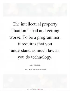 The intellectual property situation is bad and getting worse. To be a programmer, it requires that you understand as much law as you do technology Picture Quote #1