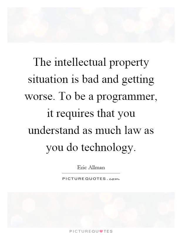 The intellectual property situation is bad and getting worse. To be a programmer, it requires that you understand as much law as you do technology Picture Quote #1