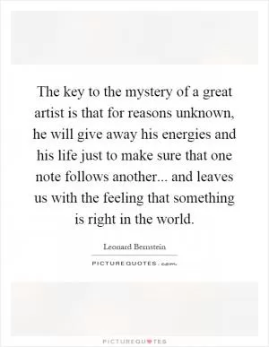The key to the mystery of a great artist is that for reasons unknown, he will give away his energies and his life just to make sure that one note follows another... and leaves us with the feeling that something is right in the world Picture Quote #1