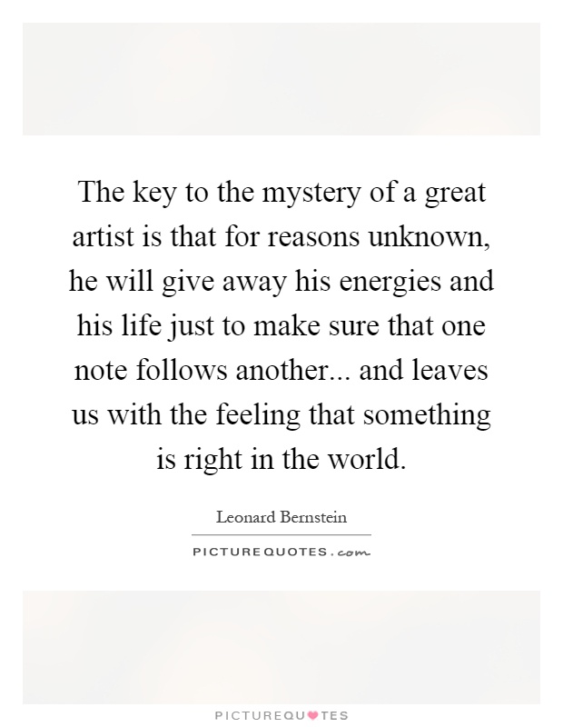 The key to the mystery of a great artist is that for reasons unknown, he will give away his energies and his life just to make sure that one note follows another... and leaves us with the feeling that something is right in the world Picture Quote #1