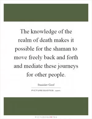 The knowledge of the realm of death makes it possible for the shaman to move freely back and forth and mediate these journeys for other people Picture Quote #1