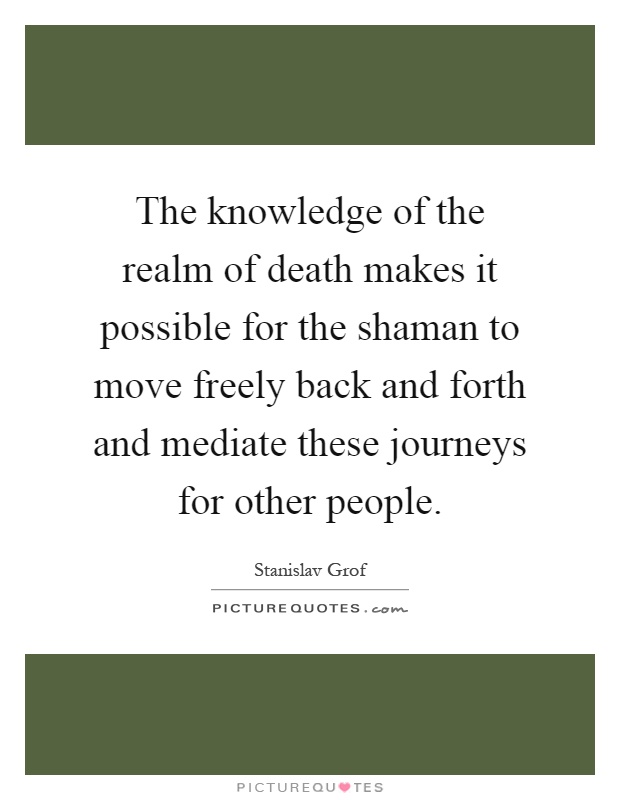 The knowledge of the realm of death makes it possible for the shaman to move freely back and forth and mediate these journeys for other people Picture Quote #1