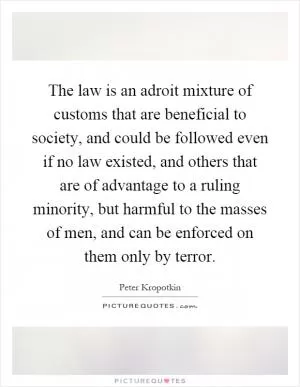 The law is an adroit mixture of customs that are beneficial to society, and could be followed even if no law existed, and others that are of advantage to a ruling minority, but harmful to the masses of men, and can be enforced on them only by terror Picture Quote #1