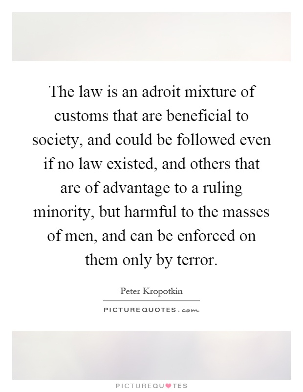 The law is an adroit mixture of customs that are beneficial to society, and could be followed even if no law existed, and others that are of advantage to a ruling minority, but harmful to the masses of men, and can be enforced on them only by terror Picture Quote #1