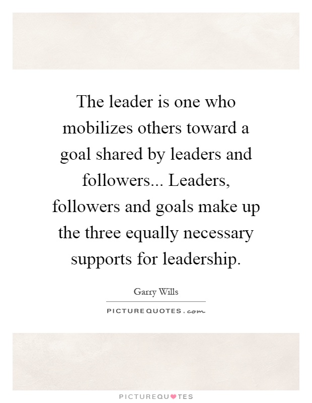 The leader is one who mobilizes others toward a goal shared by leaders and followers... Leaders, followers and goals make up the three equally necessary supports for leadership Picture Quote #1