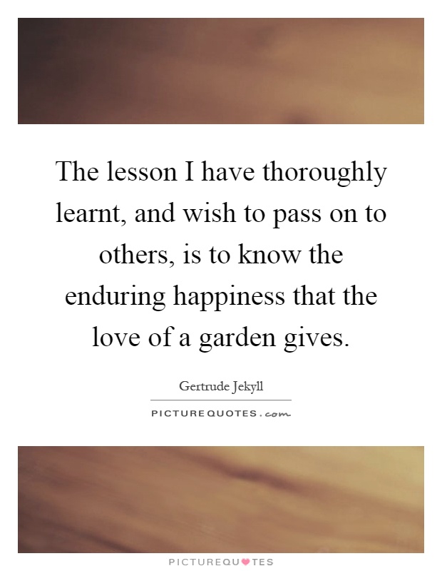 The lesson I have thoroughly learnt, and wish to pass on to others, is to know the enduring happiness that the love of a garden gives Picture Quote #1