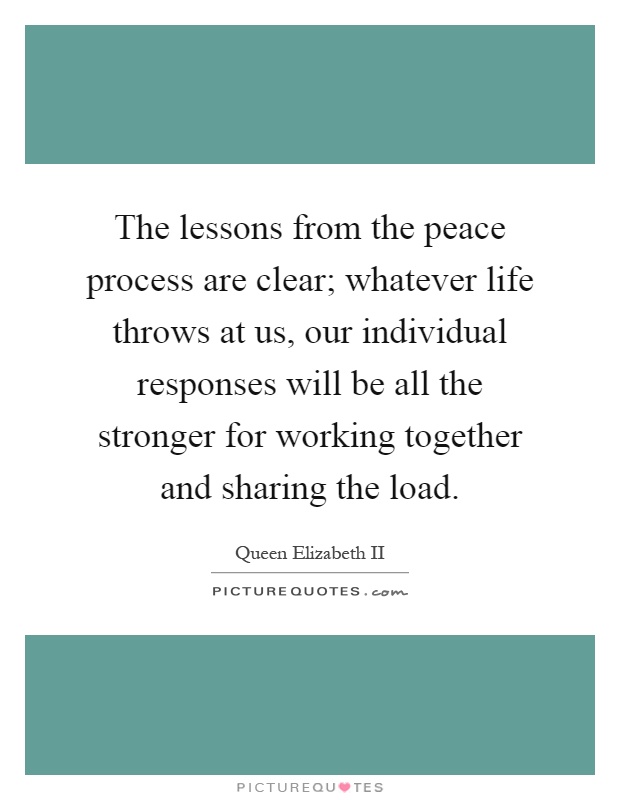 The lessons from the peace process are clear; whatever life throws at us, our individual responses will be all the stronger for working together and sharing the load Picture Quote #1