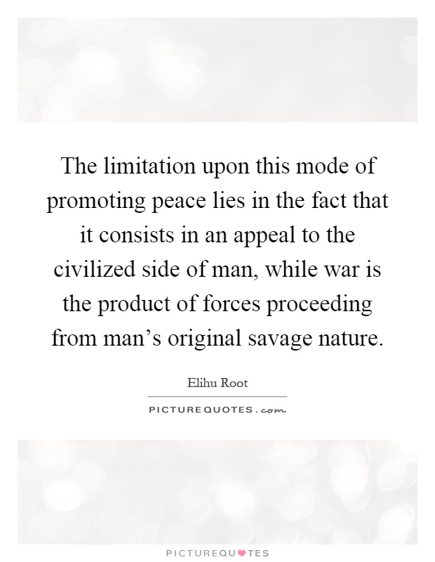 The limitation upon this mode of promoting peace lies in the fact that it consists in an appeal to the civilized side of man, while war is the product of forces proceeding from man's original savage nature Picture Quote #1