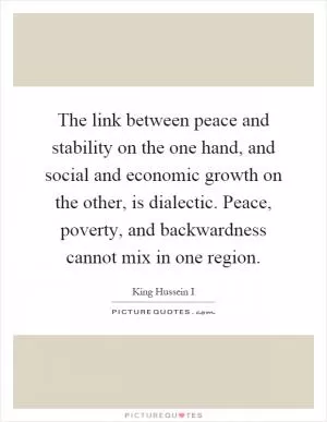 The link between peace and stability on the one hand, and social and economic growth on the other, is dialectic. Peace, poverty, and backwardness cannot mix in one region Picture Quote #1