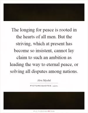 The longing for peace is rooted in the hearts of all men. But the striving, which at present has become so insistent, cannot lay claim to such an ambition as leading the way to eternal peace, or solving all disputes among nations Picture Quote #1