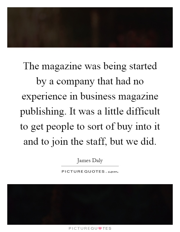 The magazine was being started by a company that had no experience in business magazine publishing. It was a little difficult to get people to sort of buy into it and to join the staff, but we did Picture Quote #1