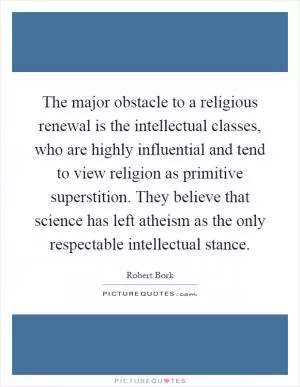 The major obstacle to a religious renewal is the intellectual classes, who are highly influential and tend to view religion as primitive superstition. They believe that science has left atheism as the only respectable intellectual stance Picture Quote #1