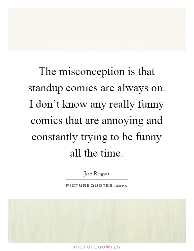 The misconception is that standup comics are always on. I don't know any really funny comics that are annoying and constantly trying to be funny all the time Picture Quote #1