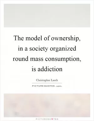 The model of ownership, in a society organized round mass consumption, is addiction Picture Quote #1