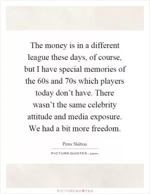 The money is in a different league these days, of course, but I have special memories of the 60s and 70s which players today don’t have. There wasn’t the same celebrity attitude and media exposure. We had a bit more freedom Picture Quote #1