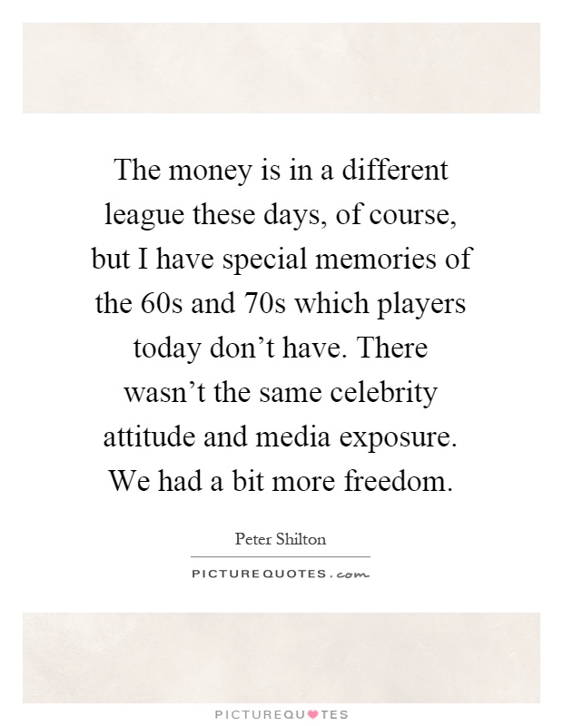 The money is in a different league these days, of course, but I have special memories of the 60s and 70s which players today don't have. There wasn't the same celebrity attitude and media exposure. We had a bit more freedom Picture Quote #1