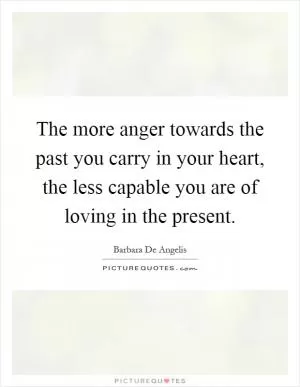 The more anger towards the past you carry in your heart, the less capable you are of loving in the present Picture Quote #1
