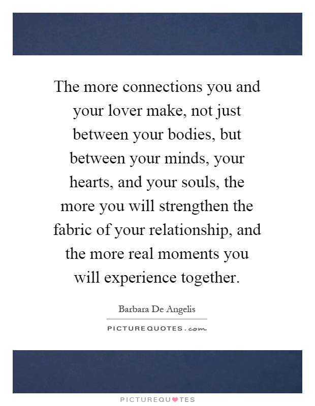 The more connections you and your lover make, not just between your bodies, but between your minds, your hearts, and your souls, the more you will strengthen the fabric of your relationship, and the more real moments you will experience together Picture Quote #1